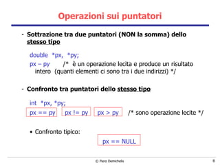 Operazioni sui puntatori Sottrazione tra due puntatori (NON la somma) dello  stesso tipo double  *px,  *py;   px – py  /*  è un  operazione lecita e produce un risultato intero  (quanti elementi ci sono tra i due indirizzi) */ Confronto tra puntatori dello  stesso tipo int  *px, *py;   px == py  px != py  px > py  /*  sono  operazione lecite */ Confronto tipico:  px == NULL 