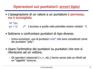 Operazioni sui puntatori:  errori tipici L’assegnazione di un valore a un puntatore  è permessa, ma è sconsigliata. int *px; px = 5;  /*  L’accesso a quella cella potrebbe essere vietato!  */ S ottrarre o confrontare puntatori di tipo diverso. Unica eccezione: uso di puntatori  void*  che sono considerati come dei puntatori “jolly”. Usare l’aritmetica dei puntatori su puntatori che non si riferiscono ad un vettore. Gli operatori relazionali (<,>, etc.) hanno senso solo se riferiti ad un “oggetto” comune. 