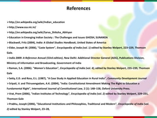 References
http://en.wikipedia.org/wiki/Indian_education
http://www.ssa.nic.in/
http://en.wikipedia.org/wiki/Sarva_Shiksha_Abhiyan
Education in Emerging Indian Society : The Challenges and Issues GHOSH, SUNANDA
Blackwell, Fritz (2004), India: A Global Studies Handbook, United States of America
Elder, Joseph W. (2006), "Caste System", Encyclopedia of India (vol. 1) edited by Stanley Wolpert, 223–229, Thomson
Gale.
India 2009: A Reference Annual (53rd edition), New Delhi: Additional Director General (ADG), Publications Division,
Ministry of Information and Broadcasting, Government of India
Raman, S.A. (2006). "Women's Education", Encyclopedia of India (vol. 4), edited by Stanley Wolpert, 235–239, Thomson
Gale
Setty, E.D. and Ross, E.L. (1987), "A Case Study in Applied Education in Rural India", Community Development Journal
Sripati, V. and Thiruvengadam, A.K. (2004), "India: Constitutional Amendment Making The Right to Education a
Fundamental Right", International Journal of Constitutional Law, 2 (1): 148–158, Oxford University Press.
Vrat, Prem (2006), "Indian Institutes of Technology", Encyclopedia of India (vol. 2) edited by Stanley Wolpert, 229–231,
Thomson Gale
Prabhu, Joseph (2006), "Educational Institutions and Philosophies, Traditional and Modern", Encyclopedia of India (vol.
2) edited by Stanley Wolpert, 23–28,
 