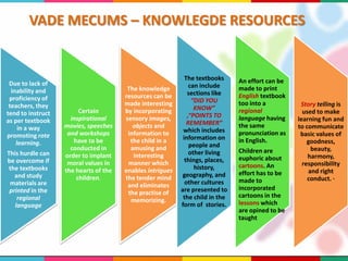 VADE MECUMS – KNOWLEGDE RESOURCES
Due to lack of
inability and
proficiency of
teachers, they
tend to instruct
as per textbook
in a way
promoting rote
learning.
This hurdle can
be overcome if
the textbooks
and study
materials are
printed in the
regional
language
Certain
inspirational
movies, speeches
and workshops
have to be
conducted in
order to implant
moral values in
the hearts of the
children.
The knowledge
resources can be
made interesting
by incorporating
sensory images,
objects and
information to
the child in a
amusing and
interesting
manner which
enables intrigues
the tender mind
and eliminates
the practise of
memorizing.
The textbooks
can include
sections like
“DID YOU
KNOW”
,“POINTS TO
REMEMBER”
which includes
information on
people and
other living
things, places,
history,
geography, and
other cultures
are presented to
the child in the
form of stories.
An effort can be
made to print
English textbook
too into a
regional
language having
the same
pronunciation as
in English.
Children are
euphoric about
cartoons. An
effort has to be
made to
incorporated
cartoons in the
lessons which
are opined to be
taught
Story telling is
used to make
learning fun and
to communicate
basic values of
goodness,
beauty,
harmony,
responsibility
and right
conduct. ·
 