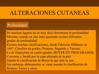 ALTERACIONES CUTANEAS Profundidad: En muchos lugares no es muy fácil determinar la profundidad Maxime cuando en una zona quemada existen diferentes  grados de profundidad. Existen muchas clasificaciones, desde Fabricius Hildanus en  1607. Clasifico en grados: Primero, Segundo y Tercero. La de Dupuytren en cuatro grados; BOYER EN TRES GRADOS,  Converse y Smith por la capa afectada de la piel. Siendo la clasificación de Boyer la que más se usa. Sin embargo últimamente se viene usando la clasificación de Romero Torres y otros. 