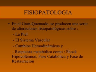 FISIOPATOLOGIA En el Gran-Quemado, se producen una serie de alteraciones fisiopatológicas sobre :   - La Piel   - El Sistema Vascular   - Cambios Hemodinámicos y - Respuesta metabólica como : Shock Hipovolémico, Fase Catabólica y Fase de Restauración 