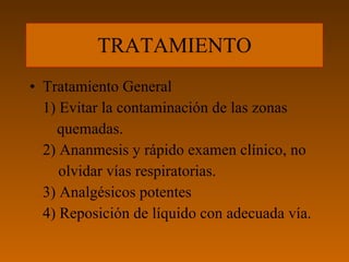 TRATAMIENTO Tratamiento General 1) Evitar la contaminación de las zonas  quemadas. 2) Ananmesis y rápido examen clínico, no    olvidar vías respiratorias. 3) Analgésicos potentes 4) Reposición de líquido con adecuada vía. 