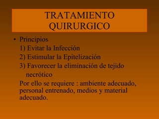 TRATAMIENTO QUIRURGICO Principios 1) Evitar la Infección 2) Estimular la Epitelización 3) Favorecer la eliminación de tejido  necrótico Por ello se requiere : ambiente adecuado, personal entrenado, medios y material adecuado. 