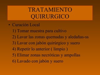 TRATAMIENTO QUIRURGICO Curación Local 1) Tomar muestra para cultivo 2) Lavar las zonas quemadas y aledañas-ss 3) Lavar con jabón quirúrgico y suero 4) Repetir lo anterior ( limpio ) 5) Elimar zonas necróticas y ampollas 6) Lavado con jabón y suero 