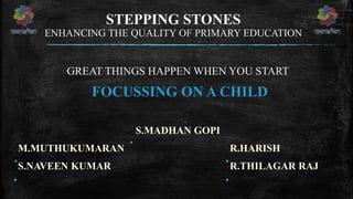 STEPPING STONES
ENHANCING THE QUALITY OF PRIMARY EDUCATION
GREAT THINGS HAPPEN WHEN YOU START
FOCUSSING ON A CHILD
S.MADHAN GOPI
M.MUTHUKUMARAN R.HARISH
S.NAVEEN KUMAR R.THILAGAR RAJ
 