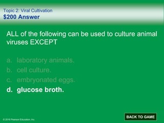 © 2016 Pearson Education, Inc.
Topic 2: Viral Cultivation
$200 Answer
ALL of the following can be used to culture animal
viruses EXCEPT
a. laboratory animals.
b. cell culture.
c. embryonated eggs.
d. glucose broth.
BACK TO GAME
 