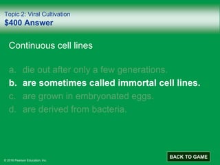 © 2016 Pearson Education, Inc.
Topic 2: Viral Cultivation
$400 Answer
Continuous cell lines
a. die out after only a few generations.
b. are sometimes called immortal cell lines.
c. are grown in embryonated eggs.
d. are derived from bacteria.
BACK TO GAME
 