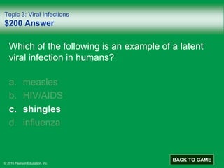 © 2016 Pearson Education, Inc.
Topic 3: Viral Infections
$200 Answer
Which of the following is an example of a latent
viral infection in humans?
a. measles
b. HIV/AIDS
c. shingles
d. influenza
BACK TO GAME
 