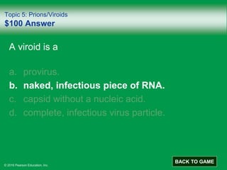 © 2016 Pearson Education, Inc.
Topic 5: Prions/Viroids
$100 Answer
A viroid is a
a. provirus.
b. naked, infectious piece of RNA.
c. capsid without a nucleic acid.
d. complete, infectious virus particle.
BACK TO GAME
 