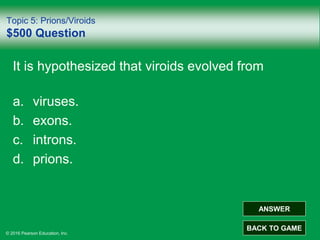 © 2016 Pearson Education, Inc.
Topic 5: Prions/Viroids
$500 Question
It is hypothesized that viroids evolved from
a. viruses.
b. exons.
c. introns.
d. prions.
ANSWER
BACK TO GAME
 
