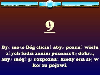 9 Być może Bóg chciał abyś poznał wielu złych ludzi zanim poznasz tę dobrą, abyś mógł ją rozpoznać kiedy ona się w końcu pojawi. 