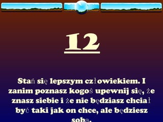 12 Stań się lepszym człowiekiem. I zanim poznasz kogoś upewnij się, że znasz siebie i że nie będziasz chciał być taki jak on chce, ale będziesz sobą. 