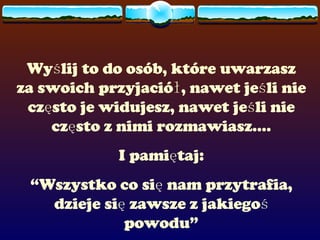 Wyślij to do osób, które uwarzasz za swoich przyjaciół, nawet jeśli nie często je widujesz, nawet jeśli nie często z nimi rozmawiasz.... I pamiętaj: “ Wszystko co się nam przytrafia, dzieje się zawsze z jakiegoś powodu” 