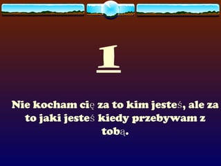 1 Nie kocham cię za to kim jesteś, ale za to jaki jesteś kiedy przebywam z tobą. 