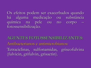 Os efeitos podem ser exacerbados quando há alguma medicação ou substância química na pele ou no corpo – fotossensibilização. AGENTES FOTOSSENSIBILIZANTES: Antibacterianos e antimicrobianos: Tetraciclinas, sulfonamidas, griseofulvina (fulvicin, grifulvin, grisactin). 
