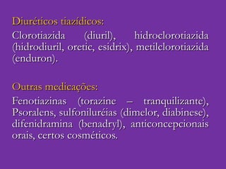 Diuréticos tiazídicos: Clorotiazida (diuril), hidroclorotiazida (hidrodiuril, oretic, esidrix), metilclorotiazida (enduron). Outras medicações: Fenotiazinas (torazine – tranquilizante), Psoralens, sulfoniluréias (dimelor, diabinese), difenidramina (benadryl), anticoncepcionais orais, certos cosméticos. 