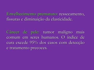 Envelhecimento prematuro:  ressecamento, fissuras e diminuição da elasticidade. Câncer de pele:  tumor malígno mais comum em seres humanos. O índice de cura excede 95% dos casos com detecção e tratamento precoces. 