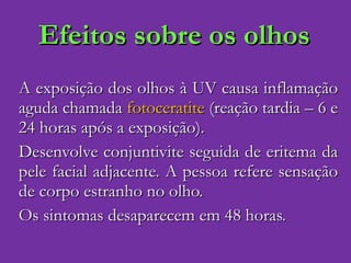 Efeitos sobre os olhos A exposição dos olhos à UV causa inflamação aguda chamada  fotoceratite  (reação tardia – 6 e 24 horas após a exposição). Desenvolve conjuntivite seguida de eritema da pele facial adjacente. A pessoa refere sensação de corpo estranho no olho.  Os sintomas desaparecem em 48 horas. 