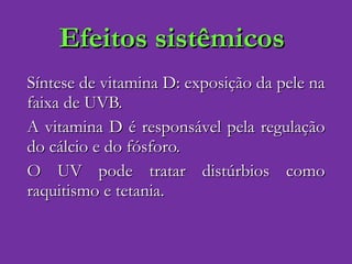Efeitos sistêmicos Síntese de vitamina D: exposição da pele na faixa de UVB. A vitamina D é responsável pela regulação do cálcio e do fósforo. O UV pode tratar distúrbios como raquitismo e tetania. 