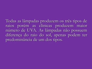 Todas as lâmpadas produzem os três tipos de raios porém as clínicas produzem maior número de UVA. As lâmpadas não possuem diferença do raio do sol, apenas podem ter predominância de um dos tipos.  