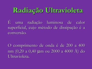 Radiação Ultravioleta É uma radiação luminosa de calor superficial, cujo método de dissipação é a conversão. O comprimento de onda é de 200 a 400 nm (0,20 a 0,40   m ou 2000 a 4000  Å)  do Ultravioleta. 