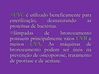 =UVC  é utilizado beneficamente para esterilização, desnaturando as proteínas de bactérias. =lâmpadas de bronzeamento possuem principalmente raios  UVB  e menos  UVA . As máquinas de bronzeamento podem ser úteis na prevenção de osteoporose, tratamento de psoríase e de acníase.  