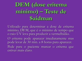 DEM (dose eritema mínimo) – Teste de Saidman Utilizado para determinar a dose de eritema mínimo, DEM, que é o mínimo de tempo que o raio UV leva para produzir a vermelhidão.  O eritema pode aparecer imediatamente mas pode levar de 30 min. a 8 horas para aparecer. Pede para o paciente marcar o eritema que estiver mais claro. 
