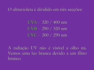 O ultravioleta é dividido em três secções: UVA  -  320 / 400 nm UVB  -  290 / 320 nm UVC  -  200 / 290 nm A radiação UV não é visível a olho nú. Vemos uma luz branca devido a um filtro branco. 