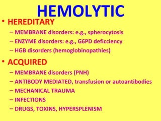 HEMOLYTIC 
• HEREDITARY 
– MEMBRANE disorders: e.g., spherocytosis 
– ENZYME disorders: e.g., G6PD deficciency 
– HGB disorders (hemoglobinopathies) 
• ACQUIRED 
– MEMBRANE disorders (PNH) 
– ANTIBODY MEDIATED, transfusion or autoantibodies 
– MECHANICAL TRAUMA 
– INFECTIONS 
– DRUGS, TOXINS, HYPERSPLENISM 
 