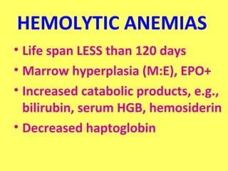 HEMOLYTIC ANEMIAS 
• Life span LESS than 120 days 
• Marrow hyperplasia (M:E), EPO+ 
• Increased catabolic products, e.g., 
bilirubin, serum HGB, hemosiderin 
• Decreased haptoglobin 
 