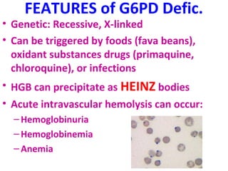 FEATURES of G6PD Defic. 
• Genetic: Recessive, X-linked 
• Can be triggered by foods (fava beans), 
oxidant substances drugs (primaquine, 
chloroquine), or infections 
• HGB can precipitate as HEINZ bodies 
• Acute intravascular hemolysis can occur: 
–Hemoglobinuria 
–Hemoglobinemia 
– Anemia 
 