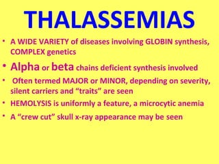 THALASSEMIAS 
• A WIDE VARIETY of diseases involving GLOBIN synthesis, 
COMPLEX genetics 
• Alpha or beta chains deficient synthesis involved 
• Often termed MAJOR or MINOR, depending on severity, 
silent carriers and “traits” are seen 
• HEMOLYSIS is uniformly a feature, a microcytic anemia 
• A “crew cut” skull x-ray appearance may be seen 
 