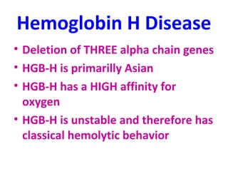 Hemoglobin H Disease 
• Deletion of THREE alpha chain genes 
• HGB-H is primarilly Asian 
• HGB-H has a HIGH affinity for 
oxygen 
• HGB-H is unstable and therefore has 
classical hemolytic behavior 
 
