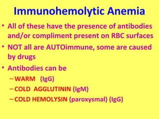 Immunohemolytic Anemia 
• All of these have the presence of antibodies 
and/or compliment present on RBC surfaces 
• NOT all are AUTOimmune, some are caused 
by drugs 
• Antibodies can be 
–WARM (IgG) 
– COLD AGGLUTININ (IgM) 
– COLD HEMOLYSIN (paroxysmal) (IgG) 
 