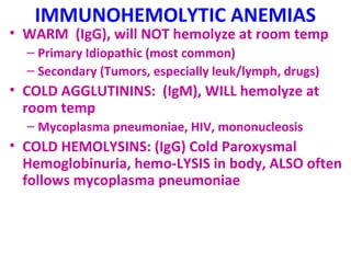 IMMUNOHEMOLYTIC ANEMIAS 
• WARM (IgG), will NOT hemolyze at room temp 
– Primary Idiopathic (most common) 
– Secondary (Tumors, especially leuk/lymph, drugs) 
• COLD AGGLUTININS: (IgM), WILL hemolyze at 
room temp 
– Mycoplasma pneumoniae, HIV, mononucleosis 
• COLD HEMOLYSINS: (IgG) Cold Paroxysmal 
Hemoglobinuria, hemo-LYSIS in body, ALSO often 
follows mycoplasma pneumoniae 
 