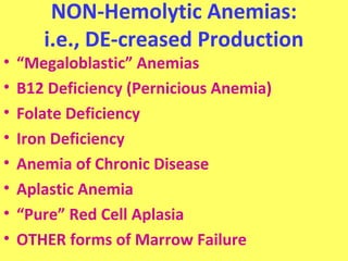 NON-Hemolytic Anemias: 
i.e., DE-creased Production 
• “Megaloblastic” Anemias 
• B12 Deficiency (Pernicious Anemia) 
• Folate Deficiency 
• Iron Deficiency 
• Anemia of Chronic Disease 
• Aplastic Anemia 
• “Pure” Red Cell Aplasia 
• OTHER forms of Marrow Failure 
 