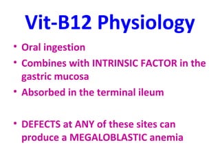 Vit-B12 Physiology 
• Oral ingestion 
• Combines with INTRINSIC FACTOR in the 
gastric mucosa 
• Absorbed in the terminal ileum 
• DEFECTS at ANY of these sites can 
produce a MEGALOBLASTIC anemia 
 