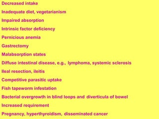 Decreased intake 
Inadequate diet, vegetarianism 
Impaired absorption 
Intrinsic factor deficiency 
Pernicious anemia 
Gastrectomy 
Malabsorption states 
Diffuse intestinal disease, e.g., lymphoma, systemic sclerosis 
Ileal resection, ileitis 
Competitive parasitic uptake 
Fish tapeworm infestation 
Bacterial overgrowth in blind loops and diverticula of bowel 
Increased requirement 
Pregnancy, hyperthyroidism, disseminated cancer 
 
