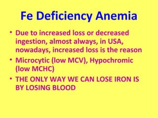 Fe Deficiency Anemia 
• Due to increased loss or decreased 
ingestion, almost always, in USA, 
nowadays, increased loss is the reason 
• Microcytic (low MCV), Hypochromic 
(low MCHC) 
• THE ONLY WAY WE CAN LOSE IRON IS 
BY LOSING BLOOD 
 