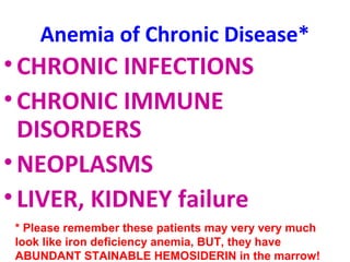 Anemia of Chronic Disease* 
•CHRONIC INFECTIONS 
•CHRONIC IMMUNE 
DISORDERS 
•NEOPLASMS 
• LIVER, KIDNEY failure 
* Please remember these patients may very very much 
look like iron deficiency anemia, BUT, they have 
ABUNDANT STAINABLE HEMOSIDERIN in the marrow! 
 