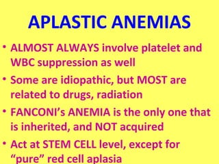 APLASTIC ANEMIAS 
• ALMOST ALWAYS involve platelet and 
WBC suppression as well 
• Some are idiopathic, but MOST are 
related to drugs, radiation 
• FANCONI’s ANEMIA is the only one that 
is inherited, and NOT acquired 
• Act at STEM CELL level, except for 
“pure” red cell aplasia 
 