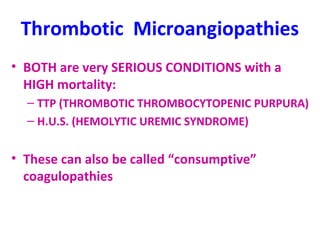 Thrombotic Microangiopathies 
• BOTH are very SERIOUS CONDITIONS with a 
HIGH mortality: 
– TTP (THROMBOTIC THROMBOCYTOPENIC PURPURA) 
– H.U.S. (HEMOLYTIC UREMIC SYNDROME) 
• These can also be called “consumptive” 
coagulopathies 
 