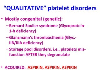 “QUALITATIVE” platelet disorders 
• Mostly congenital (genetic): 
– Bernard-Soulier syndrome (Glycoprotein- 
1-b deficiency) 
– Glanzmann’s thrombasthenia (Glyc.- 
IIB/IIIA deficiency) 
– Storage pool disorders, i.e., platelets mis-function 
AFTER they degranulate 
• ACQUIRED: ASPIRIN, ASPIRIN, ASPIRIN 
 