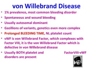 von Willebrand Disease 
• 1% prevalence, most common bleeding disorder 
• Spontaneous and wound bleeding 
• Usually autosomal dominant 
• Gazillions of variants, genetics even more complex 
• Prolonged BLEEDING TIME, NL platelet count 
• vWF is von Willebrand Factor, which complexes with 
Factor VIII, it is the von Willebrand Factor which is 
defective in von Willebrand disease 
• Usually BOTH platelet and FactorVIII-vWF 
disorders are present 
 