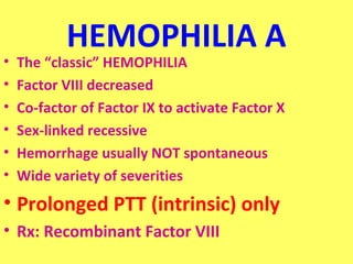 HEMOPHILIA A 
• The “classic” HEMOPHILIA 
• Factor VIII decreased 
• Co-factor of Factor IX to activate Factor X 
• Sex-linked recessive 
• Hemorrhage usually NOT spontaneous 
• Wide variety of severities 
• Prolonged PTT (intrinsic) only 
• Rx: Recombinant Factor VIII 
 