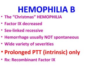 HEMOPHILIA B 
• The “Christmas” HEMOPHILIA 
• Factor IX decreased 
• Sex-linked recessive 
• Hemorrhage usually NOT spontaneous 
• Wide variety of severities 
• Prolonged PTT (intrinsic) only 
• Rx: Recombinant Factor IX 
 