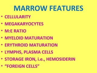 MARROW FEATURES 
• CELLULARITY 
• MEGAKARYOCYTES 
• M:E RATIO 
• MYELOID MATURATION 
• ERYTHROID MATURATION 
• LYMPHS, PLASMA CELLS 
• STORAGE IRON, i.e., HEMOSIDERIN 
• “FOREIGN CELLS” 
 
