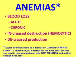 ANEMIAS*
• BLOOD LOSS
–ACUTE
–CHRONIC
• IN-creased destruction (HEMOLYTIC)
• DE-creased production
*A good definition would be a decrease in OXYGEN CARRYING
CAPACITY, rather than just a decrease in red blood cells, because
you need to have enough blood cells THAT FUNCTION, and not just
enough blood cells.
 