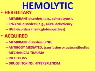 HEMOLYTIC
• HEREDITARY
– MEMBRANE disorders: e.g., spherocytosis
– ENZYME disorders: e.g., G6PD deficciency
– HGB disorders (hemoglobinopathies)
• ACQUIRED
– MEMBRANE disorders (PNH)
– ANTIBODY MEDIATED, transfusion or autoantibodies
– MECHANICAL TRAUMA
– INFECTIONS
– DRUGS, TOXINS, HYPERSPLENISM
 